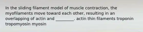 In the sliding filament model of muscle contraction, the myofilaments move toward each other, resulting in an overlapping of actin and _________. actin thin filaments troponin tropomyosin myosin