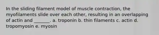 In the sliding filament model of muscle contraction, the myofilaments slide over each other, resulting in an overlapping of actin and _______. a. troponin b. thin filaments c. actin d. tropomyosin e. myosin