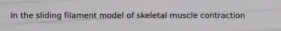 In the sliding filament model of skeletal muscle contraction