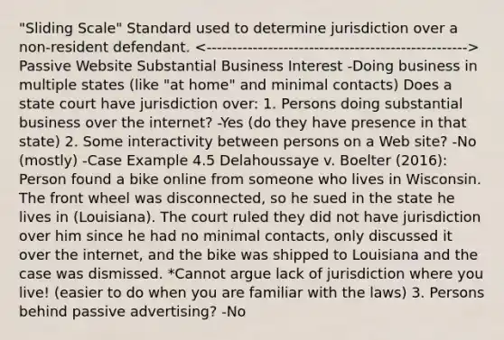 "Sliding Scale" Standard used to determine jurisdiction over a non-resident defendant. Passive Website Substantial Business Interest -Doing business in multiple states (like "at home" and minimal contacts) Does a state court have jurisdiction over: 1. Persons doing substantial business over the internet? -Yes (do they have presence in that state) 2. Some interactivity between persons on a Web site? -No (mostly) -Case Example 4.5 Delahoussaye v. Boelter (2016): Person found a bike online from someone who lives in Wisconsin. The front wheel was disconnected, so he sued in the state he lives in (Louisiana). The court ruled they did not have jurisdiction over him since he had no minimal contacts, only discussed it over the internet, and the bike was shipped to Louisiana and the case was dismissed. *Cannot argue lack of jurisdiction where you live! (easier to do when you are familiar with the laws) 3. Persons behind passive advertising? -No