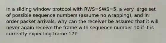 In a sliding window protocol with RWS=SWS=5, a very large set of possible sequence numbers (assume no wrapping), and in-order packet arrivals, why can the receiver be assured that it will never again receive the frame with sequence number 10 if it is currently expecting frame 17?