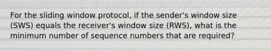 For the sliding window protocol, if the sender's window size (SWS) equals the receiver's window size (RWS), what is the minimum number of sequence numbers that are required?