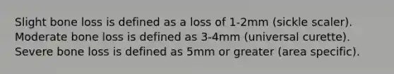 Slight bone loss is defined as a loss of 1-2mm (sickle scaler). Moderate bone loss is defined as 3-4mm (universal curette). Severe bone loss is defined as 5mm or greater (area specific).