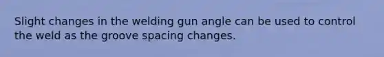 Slight changes in the welding gun angle can be used to control the weld as the groove spacing changes.