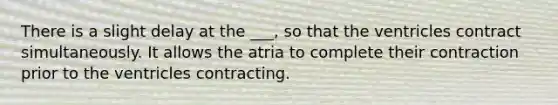 There is a slight delay at the ___, so that the ventricles contract simultaneously. It allows the atria to complete their contraction prior to the ventricles contracting.