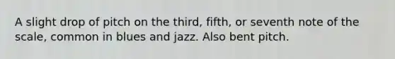 A slight drop of pitch on the third, fifth, or seventh note of the scale, common in blues and jazz. Also bent pitch.