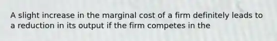 A slight increase in the marginal cost of a firm definitely leads to a reduction in its output if the firm competes in the