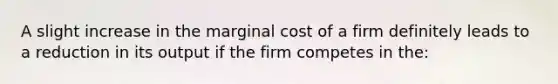 A slight increase in the marginal cost of a firm definitely leads to a reduction in its output if the firm competes in the: