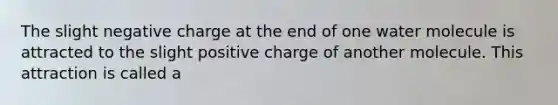 The slight negative charge at the end of one water molecule is attracted to the slight positive charge of another molecule. This attraction is called a