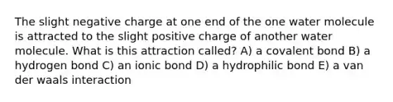 The slight negative charge at one end of the one water molecule is attracted to the slight positive charge of another water molecule. What is this attraction called? A) a covalent bond B) a hydrogen bond C) an ionic bond D) a hydrophilic bond E) a van der waals interaction