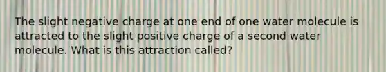 The slight negative charge at one end of one water molecule is attracted to the slight positive charge of a second water molecule. What is this attraction called?