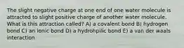 The slight negative charge at one end of one water molecule is attracted to slight positive charge of another water molecule. What is this attraction called? A) a covalent bond B) hydrogen bond C) an ionic bond D) a hydrohpilic bond E) a van der waals interaction