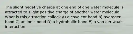 The slight negative charge at one end of one water molecule is attracted to slight positive charge of another water molecule. What is this attraction called? A) a covalent bond B) hydrogen bond C) an ionic bond D) a hydrohpilic bond E) a van der waals interaction