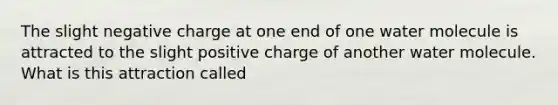 The slight negative charge at one end of one water molecule is attracted to the slight positive charge of another water molecule. What is this attraction called