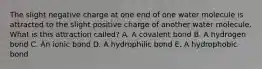 The slight negative charge at one end of one water molecule is attracted to the slight positive charge of another water molecule. What is this attraction called? A. A covalent bond B. A hydrogen bond C. An ionic bond D. A hydrophilic bond E. A hydrophobic bond