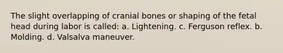 The slight overlapping of cranial bones or shaping of the fetal head during labor is called: a. Lightening. c. Ferguson reflex. b. Molding. d. Valsalva maneuver.