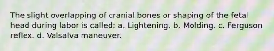 The slight overlapping of cranial bones or shaping of the fetal head during labor is called: a. Lightening. b. Molding. c. Ferguson reflex. d. Valsalva maneuver.