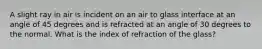 A slight ray in air is incident on an air to glass interface at an angle of 45 degrees and is refracted at an angle of 30 degrees to the normal. What is the index of refraction of the glass?