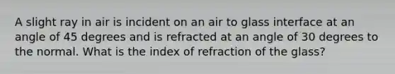 A slight ray in air is incident on an air to glass interface at an angle of 45 degrees and is refracted at an angle of 30 degrees to the normal. What is the index of refraction of the glass?