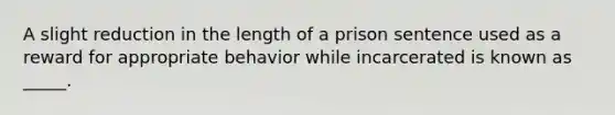 A slight reduction in the length of a prison sentence used as a reward for appropriate behavior while incarcerated is known as _____.