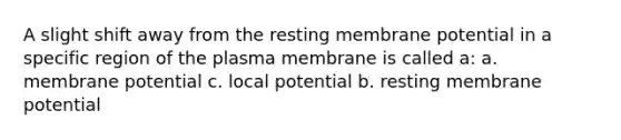 A slight shift away from the resting membrane potential in a specific region of the plasma membrane is called a: a. membrane potential c. local potential b. resting membrane potential