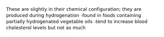 These are slightly in their chemical configuration; they are produced during hydrogenation -found in foods containing partially hydrogenated vegetable oils -tend to increase blood cholesterol levels but not as much