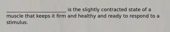 _________________________ is the slightly contracted state of a muscle that keeps it firm and healthy and ready to respond to a stimulus.