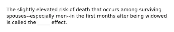 The slightly elevated risk of death that occurs among surviving spouses--especially men--in the first months after being widowed is called the _____ effect.