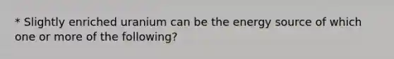 * Slightly enriched uranium can be the energy source of which one or more of the following?