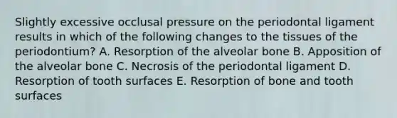 Slightly excessive occlusal pressure on the periodontal ligament results in which of the following changes to the tissues of the periodontium? A. Resorption of the alveolar bone B. Apposition of the alveolar bone C. Necrosis of the periodontal ligament D. Resorption of tooth surfaces E. Resorption of bone and tooth surfaces