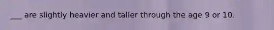 ___ are slightly heavier and taller through the age 9 or 10.