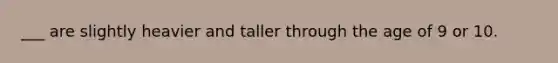 ___ are slightly heavier and taller through the age of 9 or 10.