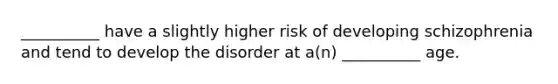 __________ have a slightly higher risk of developing schizophrenia and tend to develop the disorder at a(n) __________ age.