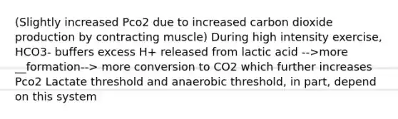 (Slightly increased Pco2 due to increased carbon dioxide production by contracting muscle) During high intensity exercise, HCO3- buffers excess H+ released from lactic acid -->more __formation--> more conversion to CO2 which further increases Pco2 Lactate threshold and anaerobic threshold, in part, depend on this system