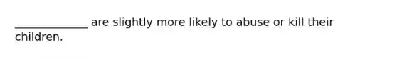 _____________ are slightly more likely to abuse or kill their children.