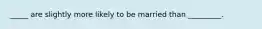 _____ are slightly more likely to be married than _________.