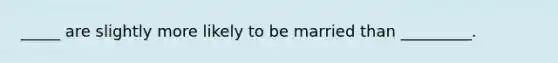 _____ are slightly more likely to be married than _________.