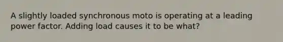 A slightly loaded synchronous moto is operating at a leading power factor. Adding load causes it to be what?