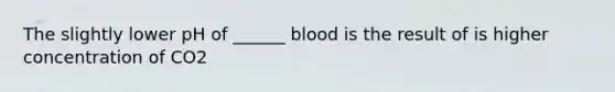 The slightly lower pH of ______ blood is the result of is higher concentration of CO2