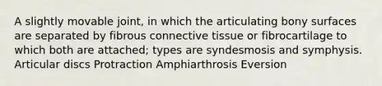 A slightly movable joint, in which the articulating bony surfaces are separated by fibrous <a href='https://www.questionai.com/knowledge/kYDr0DHyc8-connective-tissue' class='anchor-knowledge'>connective tissue</a> or fibrocartilage to which both are attached; types are syndesmosis and symphysis. Articular discs Protraction Amphiarthrosis Eversion