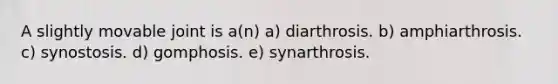 A slightly movable joint is a(n) a) diarthrosis. b) amphiarthrosis. c) synostosis. d) gomphosis. e) synarthrosis.