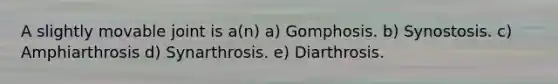 A slightly movable joint is a(n) a) Gomphosis. b) Synostosis. c) Amphiarthrosis d) Synarthrosis. e) Diarthrosis.