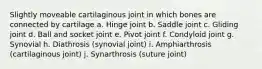 Slightly moveable cartilaginous joint in which bones are connected by cartilage a. Hinge joint b. Saddle joint c. Gliding joint d. Ball and socket joint e. Pivot joint f. Condyloid joint g. Synovial h. Diathrosis (synovial joint) i. Amphiarthrosis (cartilaginous joint) j. Synarthrosis (suture joint)