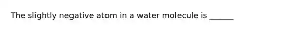 The slightly negative atom in a water molecule is ______