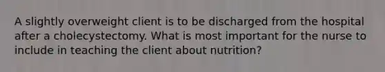 A slightly overweight client is to be discharged from the hospital after a cholecystectomy. What is most important for the nurse to include in teaching the client about nutrition?