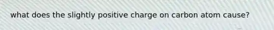 what does the slightly positive charge on carbon atom cause?