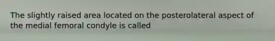 The slightly raised area located on the posterolateral aspect of the medial femoral condyle is called