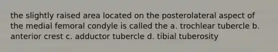 the slightly raised area located on the posterolateral aspect of the medial femoral condyle is called the a. trochlear tubercle b. anterior crest c. adductor tubercle d. tibial tuberosity