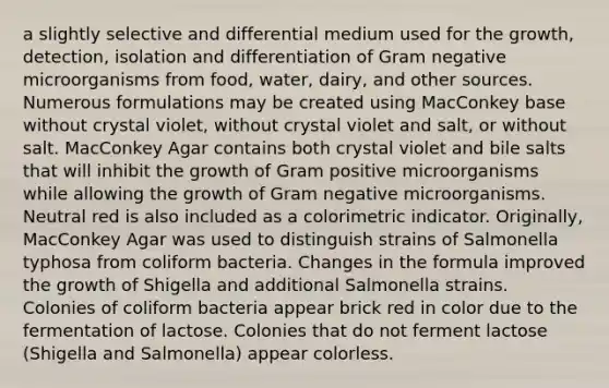 a slightly selective and differential medium used for the growth, detection, isolation and differentiation of Gram negative microorganisms from food, water, dairy, and other sources. Numerous formulations may be created using MacConkey base without crystal violet, without crystal violet and salt, or without salt. MacConkey Agar contains both crystal violet and bile salts that will inhibit the growth of Gram positive microorganisms while allowing the growth of Gram negative microorganisms. Neutral red is also included as a colorimetric indicator. Originally, MacConkey Agar was used to distinguish strains of Salmonella typhosa from coliform bacteria. Changes in the formula improved the growth of Shigella and additional Salmonella strains. Colonies of coliform bacteria appear brick red in color due to the fermentation of lactose. Colonies that do not ferment lactose (Shigella and Salmonella) appear colorless.