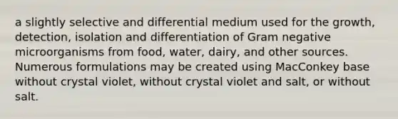 a slightly selective and differential medium used for the growth, detection, isolation and differentiation of Gram negative microorganisms from food, water, dairy, and other sources. Numerous formulations may be created using MacConkey base without crystal violet, without crystal violet and salt, or without salt.